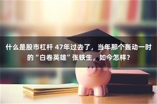 什么是股市杠杆 47年过去了，当年那个轰动一时的“白卷英雄”张铁生，如今怎样？