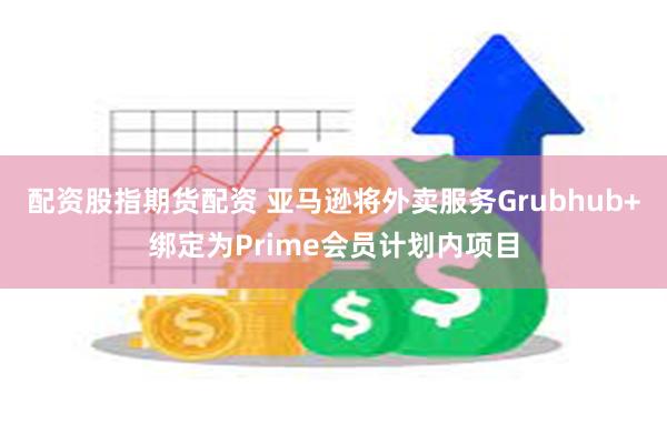 配资股指期货配资 亚马逊将外卖服务Grubhub+绑定为Prime会员计划内项目