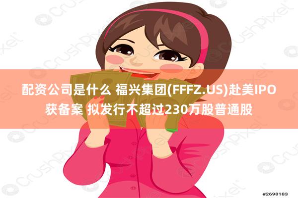 配资公司是什么 福兴集团(FFFZ.US)赴美IPO获备案 拟发行不超过230万股普通股