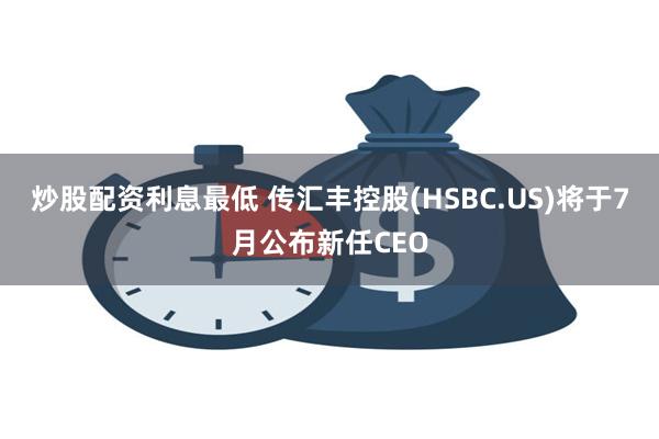 炒股配资利息最低 传汇丰控股(HSBC.US)将于7月公布新任CEO