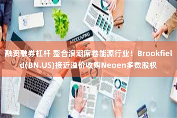 融资融券杠杆 整合浪潮席卷能源行业！Brookfield(BN.US)接近溢价收购Neoen多数股权