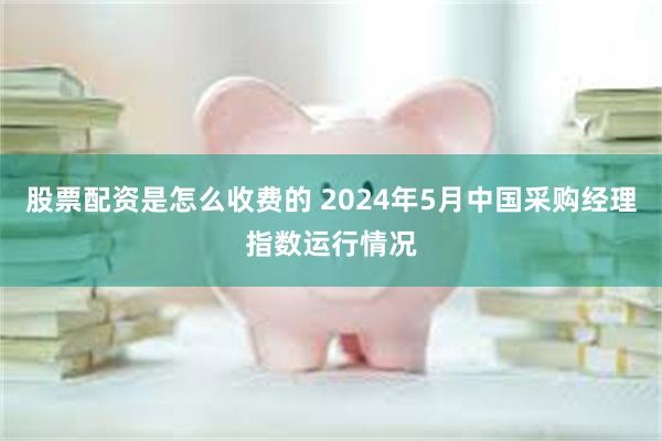 股票配资是怎么收费的 2024年5月中国采购经理指数运行情况