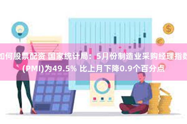 如何股票配资 国家统计局：5月份制造业采购经理指数(PMI)为49.5% 比上月下降0.9个百分点