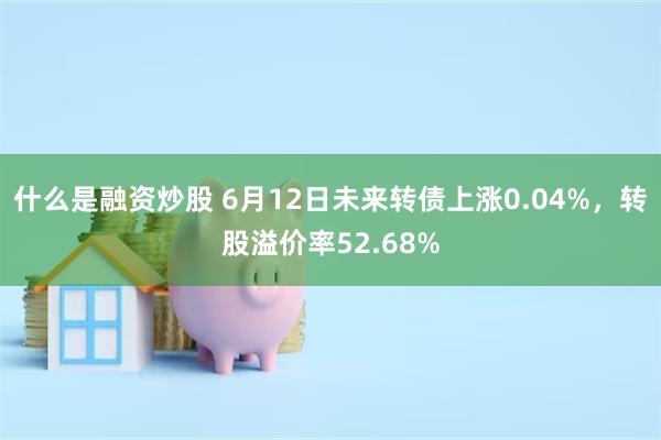 什么是融资炒股 6月12日未来转债上涨0.04%，转股溢价率52.68%