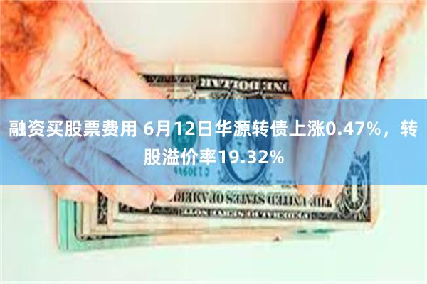 融资买股票费用 6月12日华源转债上涨0.47%，转股溢价率19.32%