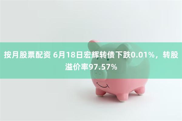 按月股票配资 6月18日宏辉转债下跌0.01%，转股溢价率97.57%