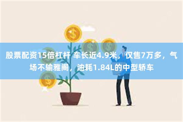 股票配资15倍杠杆 车长近4.9米，仅售7万多，气场不输雅阁，油耗1.84L的中型轿车