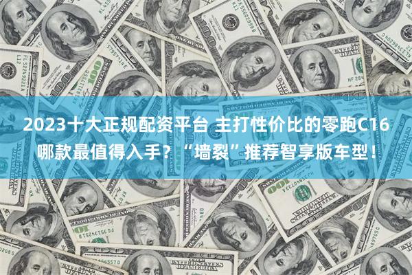 2023十大正规配资平台 主打性价比的零跑C16哪款最值得入手？“墙裂”推荐智享版车型！