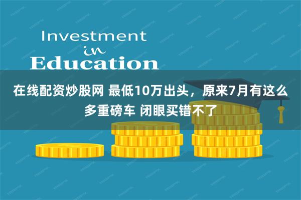 在线配资炒股网 最低10万出头，原来7月有这么多重磅车 闭眼买错不了