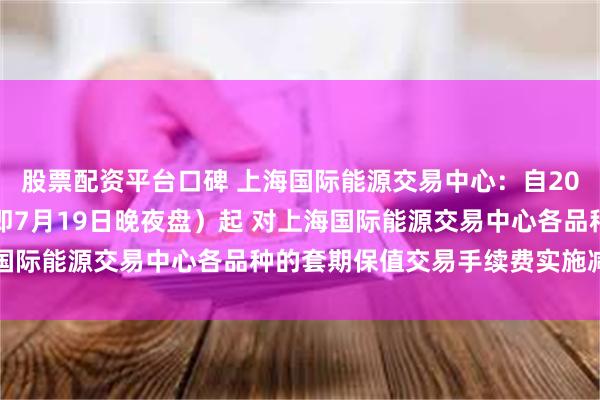 股票配资平台口碑 上海国际能源交易中心：自2024年7月22日交易（即7月19日晚夜盘）起 对上海国际能源交易中心各品种的套期保值交易手续费实施减半优惠