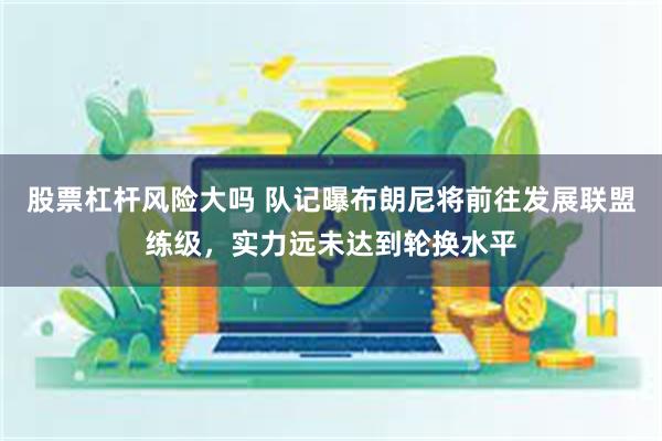 股票杠杆风险大吗 队记曝布朗尼将前往发展联盟练级，实力远未达到轮换水平