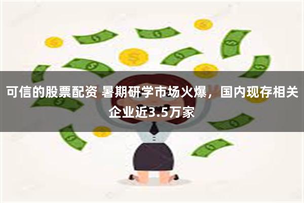 可信的股票配资 暑期研学市场火爆，国内现存相关企业近3.5万家