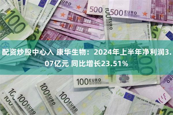 配资炒股中心入 康华生物：2024年上半年净利润3.07亿元 同比增长23.51%