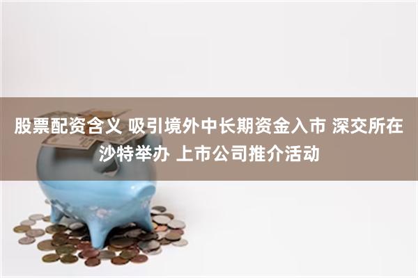 股票配资含义 吸引境外中长期资金入市 深交所在沙特举办 上市公司推介活动