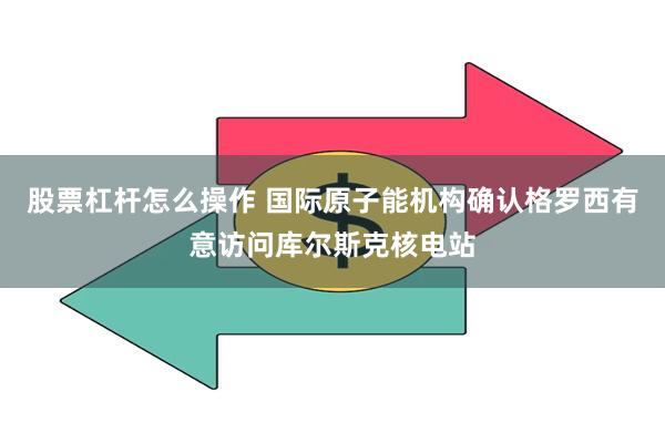 股票杠杆怎么操作 国际原子能机构确认格罗西有意访问库尔斯克核电站