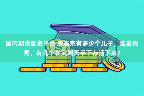 国内期货配资平台 唐高宗有多少个儿子，谁最优秀，有几个在武则天手下存活下来？