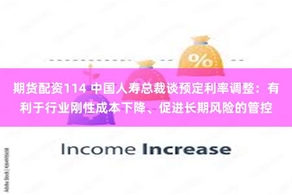 期货配资114 中国人寿总裁谈预定利率调整：有利于行业刚性成本下降、促进长期风险的管控