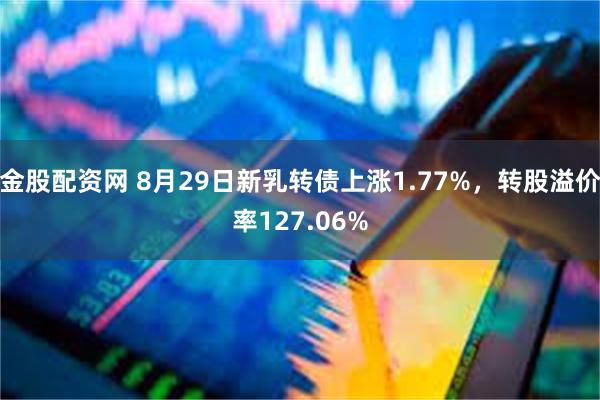 金股配资网 8月29日新乳转债上涨1.77%，转股溢价率127.06%