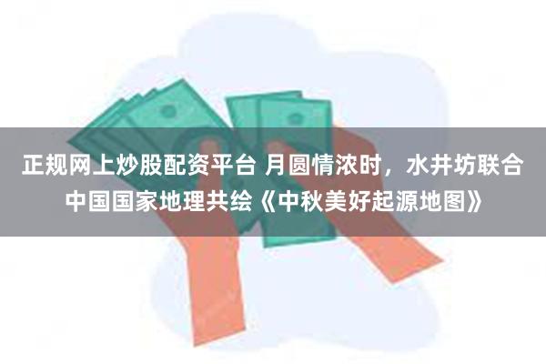 正规网上炒股配资平台 月圆情浓时，水井坊联合中国国家地理共绘《中秋美好起源地图》