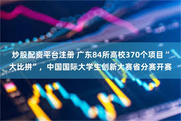 炒股配资平台注册 广东84所高校370个项目“大比拼”，中国国际大学生创新大赛省分赛开赛