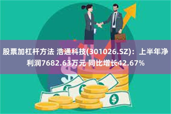 股票加杠杆方法 浩通科技(301026.SZ)：上半年净利润7682.63万元 同比增长42.67%