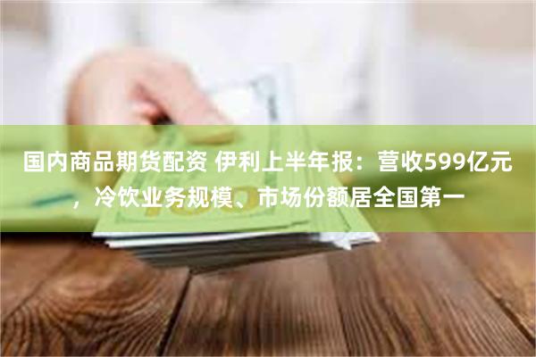 国内商品期货配资 伊利上半年报：营收599亿元，冷饮业务规模、市场份额居全国第一