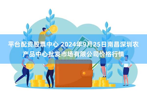 平台配资股票中心 2024年9月25日南昌深圳农产品中心批发市场有限公司价格行情