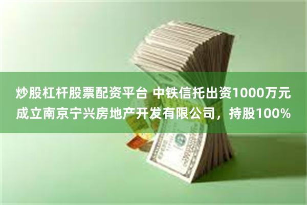 炒股杠杆股票配资平台 中铁信托出资1000万元成立南京宁兴房地产开发有限公司，持股100%