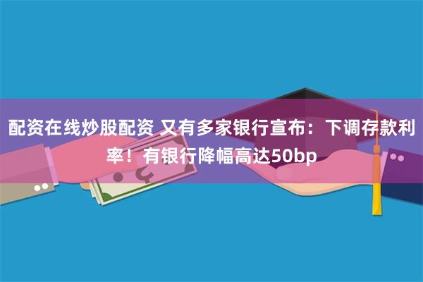 配资在线炒股配资 又有多家银行宣布：下调存款利率！有银行降幅高达50bp