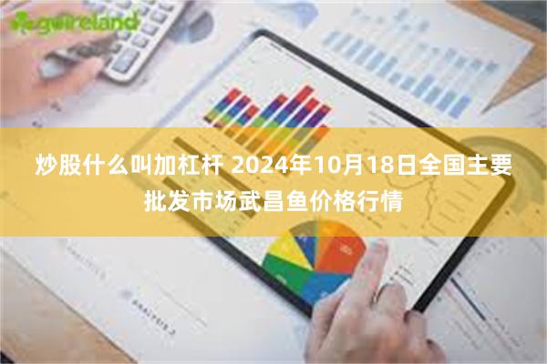 炒股什么叫加杠杆 2024年10月18日全国主要批发市场武昌鱼价格行情