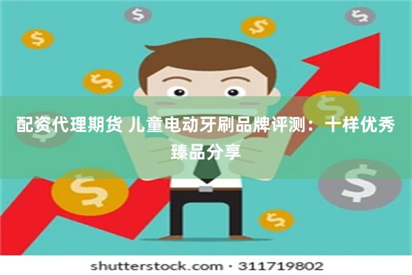 配资代理期货 儿童电动牙刷品牌评测：十样优秀臻品分享