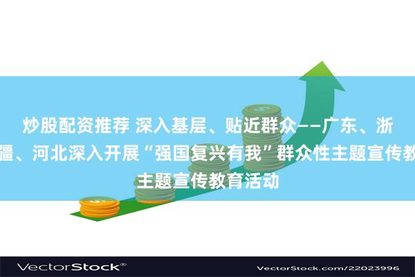 炒股配资推荐 深入基层、贴近群众——广东、浙江、新疆、河北深入开展“强国复兴有我”群众性主题宣传教育活动