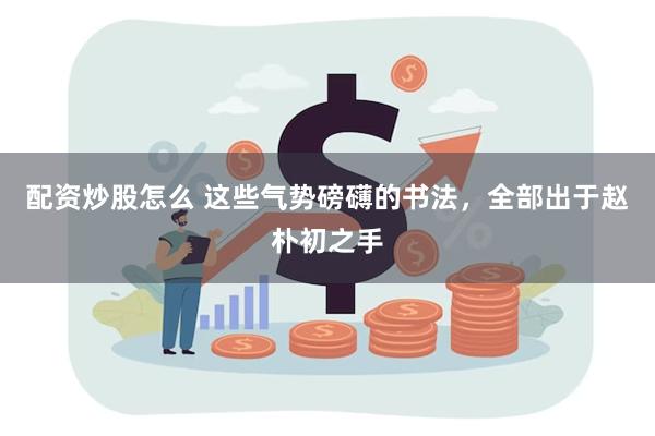 配资炒股怎么 这些气势磅礴的书法，全部出于赵朴初之手