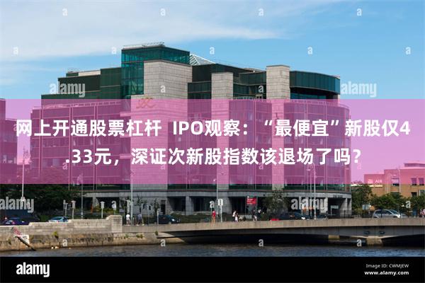 网上开通股票杠杆  IPO观察：“最便宜”新股仅4.33元，深证次新股指数该退场了吗？