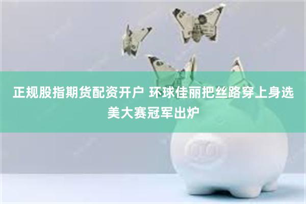 正规股指期货配资开户 环球佳丽把丝路穿上身　选美大赛冠军出炉