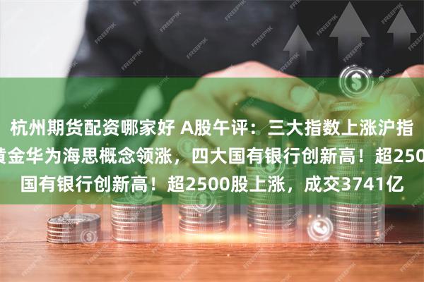 杭州期货配资哪家好 A股午评：三大指数上涨沪指一度站上2900点，黄金华为海思概念领涨，四大国有银行创新高！超2500股上涨，成交3741亿