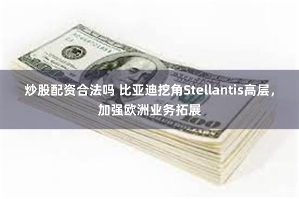 炒股配资合法吗 比亚迪挖角Stellantis高层，加强欧洲业务拓展