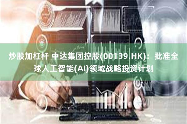 炒股加杠杆 中达集团控股(00139.HK)：批准全球人工智能(AI)领域战略投资计划