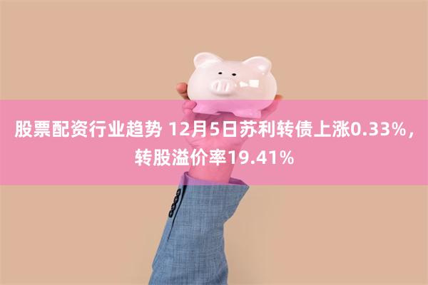 股票配资行业趋势 12月5日苏利转债上涨0.33%，转股溢价率19.41%