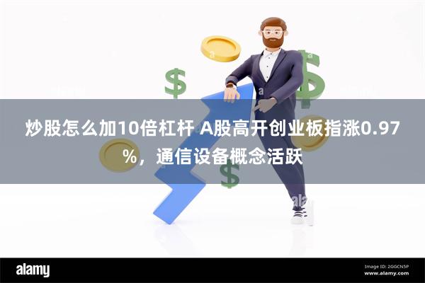 炒股怎么加10倍杠杆 A股高开创业板指涨0.97%，通信设备概念活跃