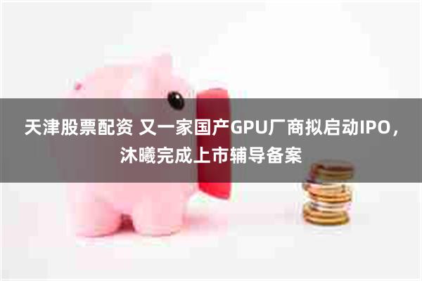 天津股票配资 又一家国产GPU厂商拟启动IPO，沐曦完成上市辅导备案