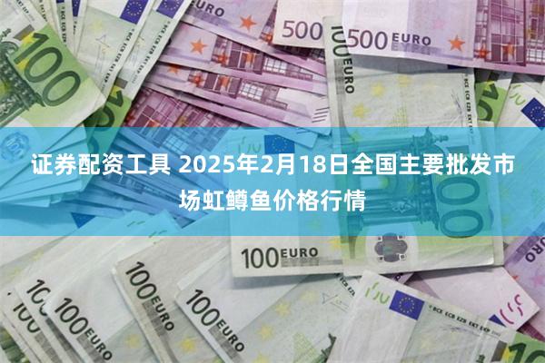 证券配资工具 2025年2月18日全国主要批发市场虹鳟鱼价格行情