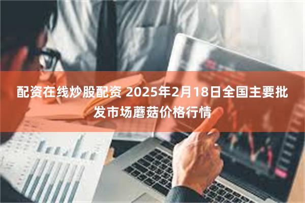 配资在线炒股配资 2025年2月18日全国主要批发市场蘑菇价格行情