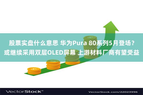 股票实盘什么意思 华为Pura 80系列5月登场？或继续采用双层OLED屏幕 上游材料厂商有望受益